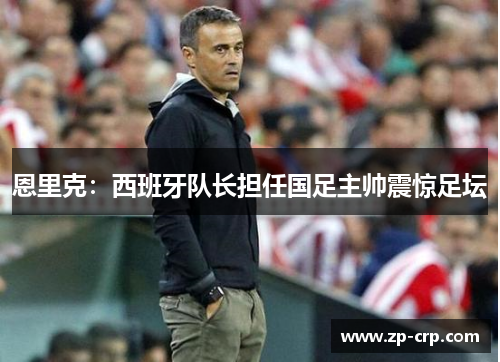 恩里克：西班牙队长担任国足主帅震惊足坛